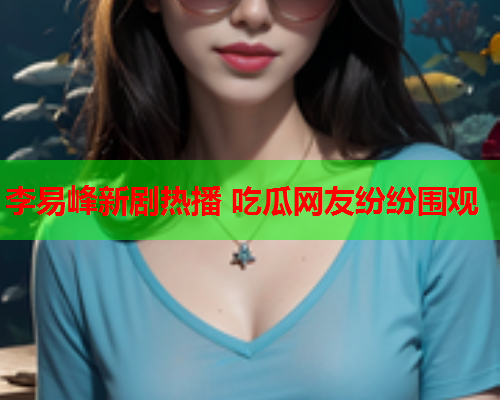 李易峰新剧热播 吃瓜网友纷纷围观