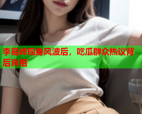李易峰现身风波后，吃瓜群众热议背后真相