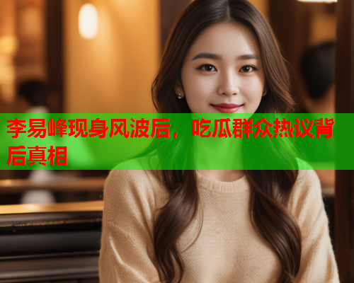 李易峰现身风波后，吃瓜群众热议背后真相