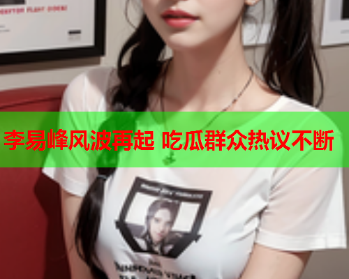 李易峰风波再起 吃瓜群众热议不断