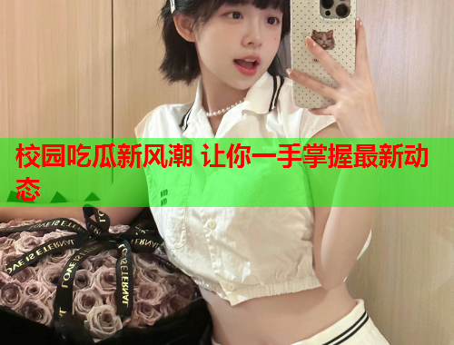 校园吃瓜新风潮 让你一手掌握最新动态