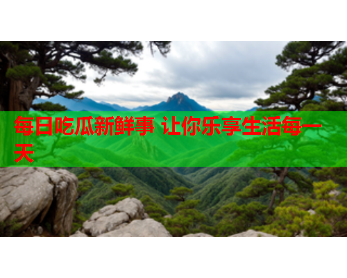 每日吃瓜新鲜事 让你乐享生活每一天