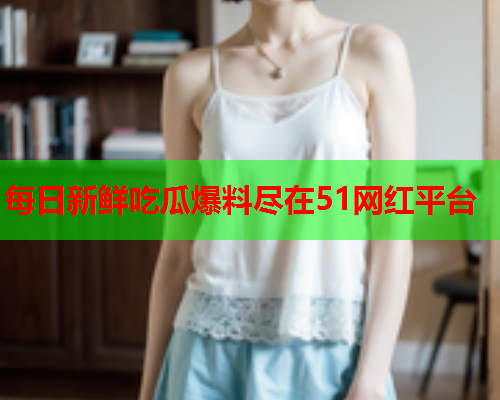 每日新鲜吃瓜爆料尽在51网红平台