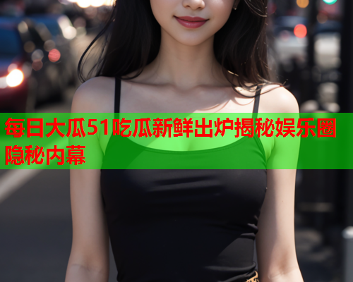 每日大瓜51吃瓜新鲜出炉揭秘娱乐圈隐秘内幕