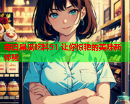 每日黑瓜吃料51 让你惊艳的美味新体验