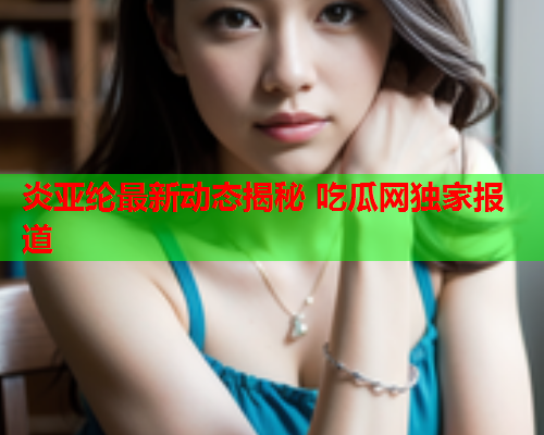 炎亚纶最新动态揭秘 吃瓜网独家报道
