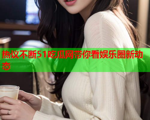 热议不断51吃瓜网带你看娱乐圈新动态