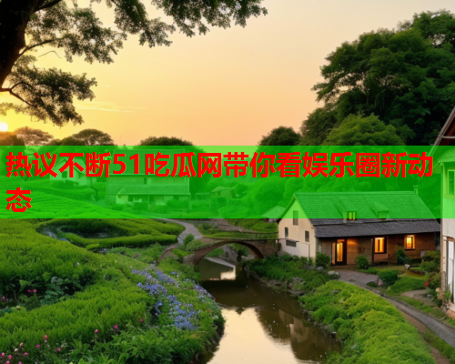 热议不断51吃瓜网带你看娱乐圈新动态