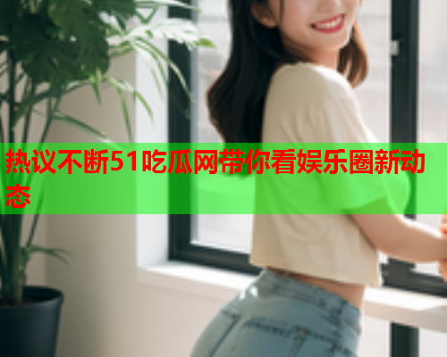 热议不断51吃瓜网带你看娱乐圈新动态