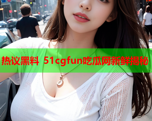 热议黑料 51cgfun吃瓜网新鲜揭秘