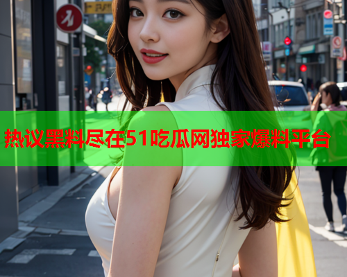 热议黑料尽在51吃瓜网独家爆料平台