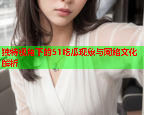 独特视角下的51吃瓜现象与网络文化解析