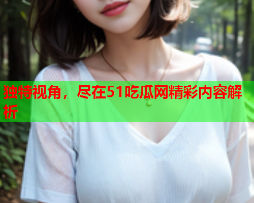 独特视角，尽在51吃瓜网精彩内容解析