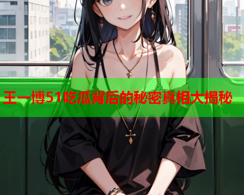 王一博51吃瓜背后的秘密真相大揭秘 王一博51吃瓜背后的秘密真相大揭秘