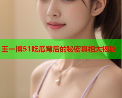 王一博51吃瓜背后的秘密真相大揭秘 王一博51吃瓜背后的秘密真相大揭秘