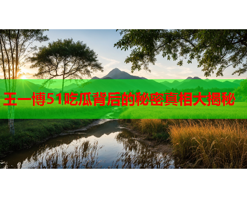 王一博51吃瓜背后的秘密真相大揭秘 王一博51吃瓜背后的秘密真相大揭秘