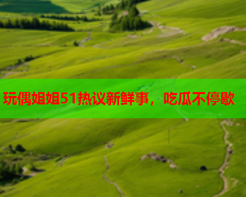 玩偶姐姐51热议新鲜事，吃瓜不停歇