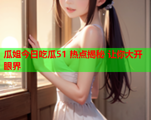 瓜姐今日吃瓜51 热点揭秘 让你大开眼界