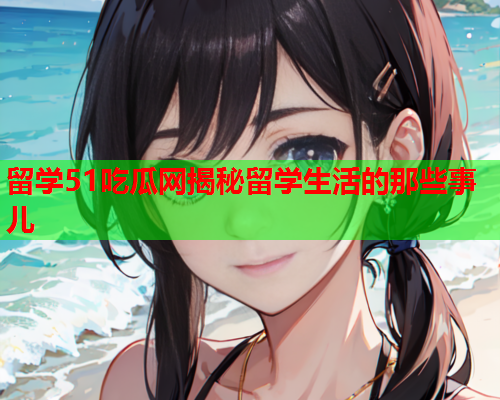 留学51吃瓜网揭秘留学生活的那些事儿