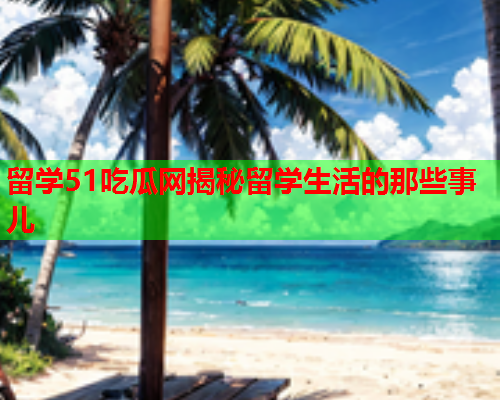 留学51吃瓜网揭秘留学生活的那些事儿