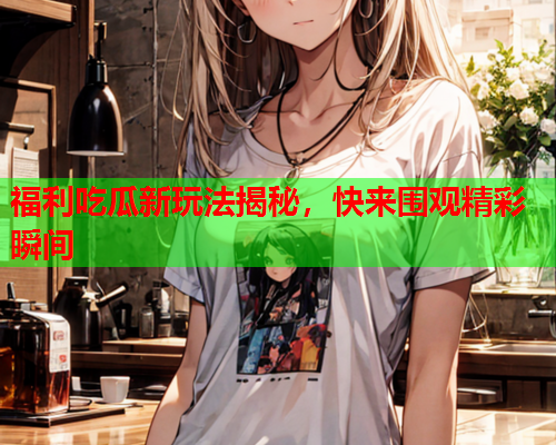 福利吃瓜新玩法揭秘，快来围观精彩瞬间