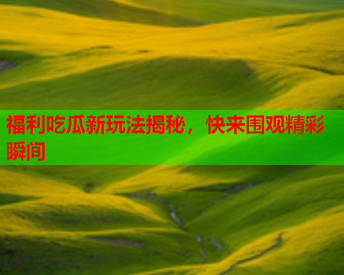 福利吃瓜新玩法揭秘，快来围观精彩瞬间
