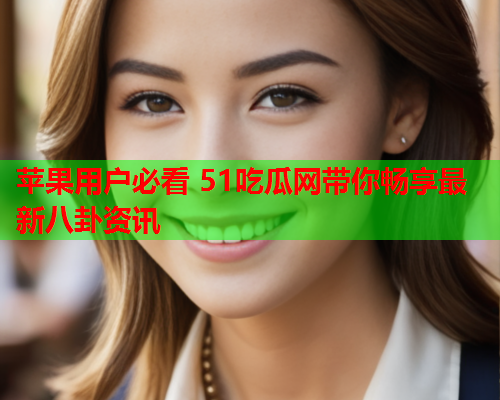 苹果用户必看 51吃瓜网带你畅享最新八卦资讯