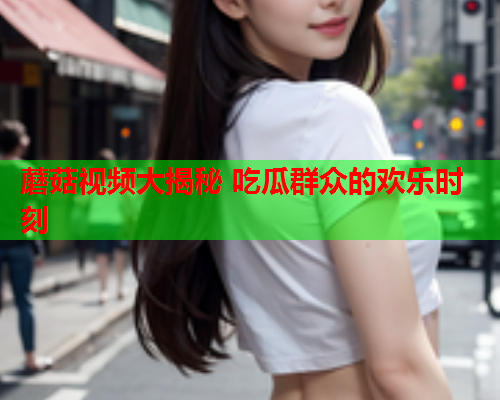 蘑菇视频大揭秘 吃瓜群众的欢乐时刻
