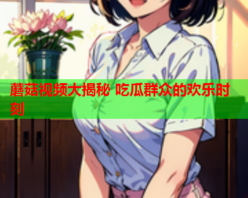 蘑菇视频大揭秘 吃瓜群众的欢乐时刻