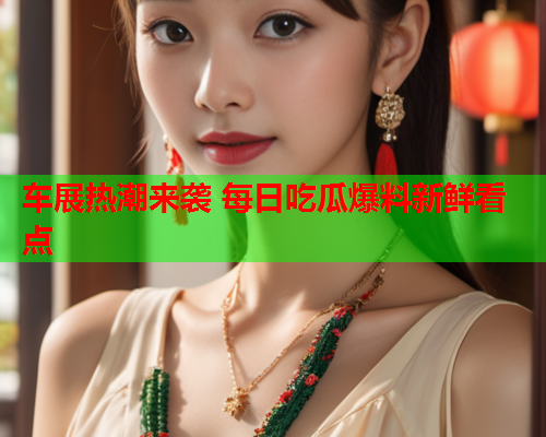 车展热潮来袭 每日吃瓜爆料新鲜看点