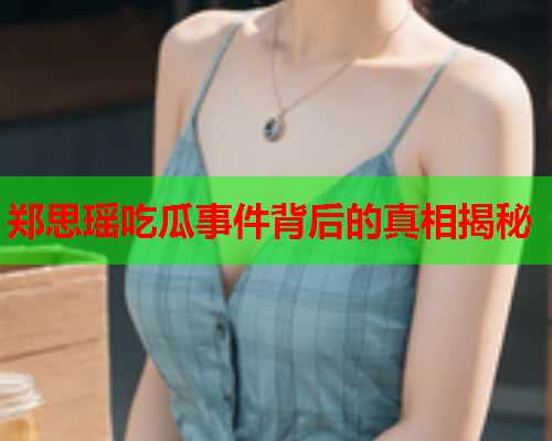 郑思瑶吃瓜事件背后的真相揭秘