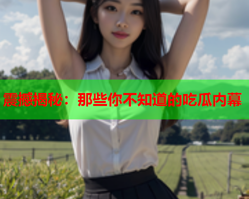 震撼揭秘：那些你不知道的吃瓜内幕