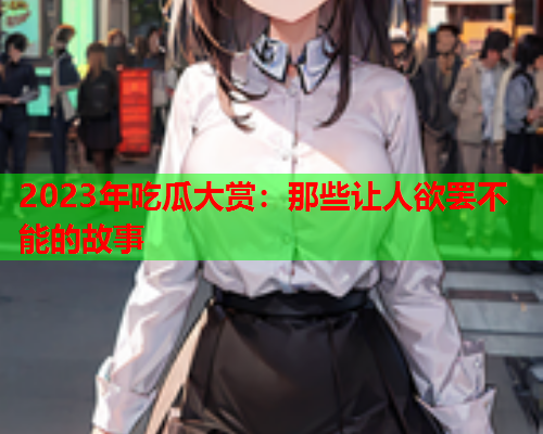 2023年吃瓜大赏：那些让人欲罢不能的故事