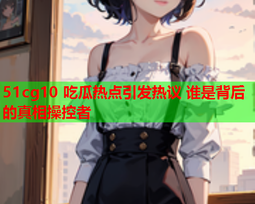 51cg10 吃瓜热点引发热议 谁是背后的真相操控者