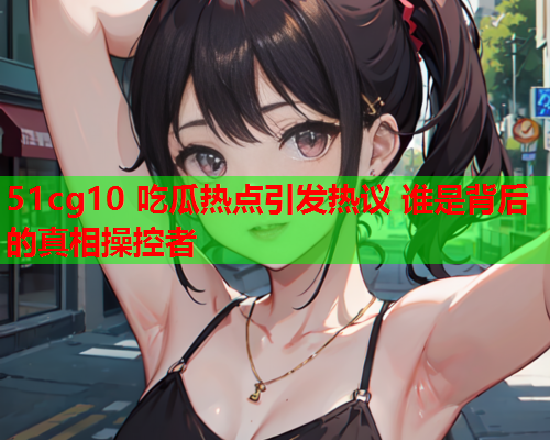 51cg10 吃瓜热点引发热议 谁是背后的真相操控者