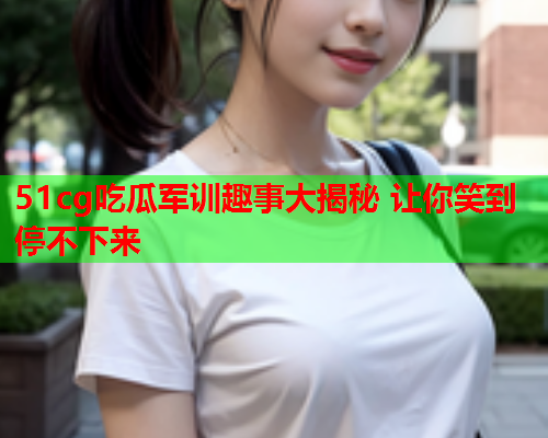 51cg吃瓜军训趣事大揭秘 让你笑到停不下来