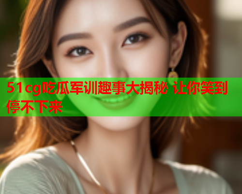 51cg吃瓜军训趣事大揭秘 让你笑到停不下来