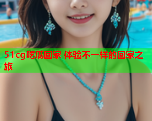 51cg吃瓜回家 体验不一样的回家之旅