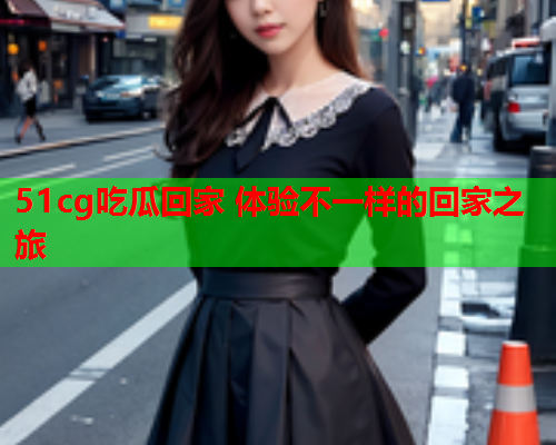 51cg吃瓜回家 体验不一样的回家之旅