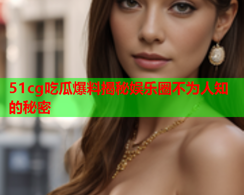 51cg吃瓜爆料揭秘娱乐圈不为人知的秘密