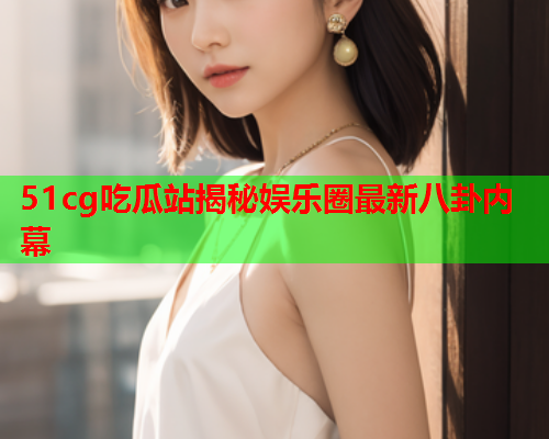 51cg吃瓜站揭秘娱乐圈最新八卦内幕