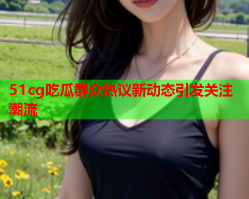 51cg吃瓜群众热议新动态引发关注潮流