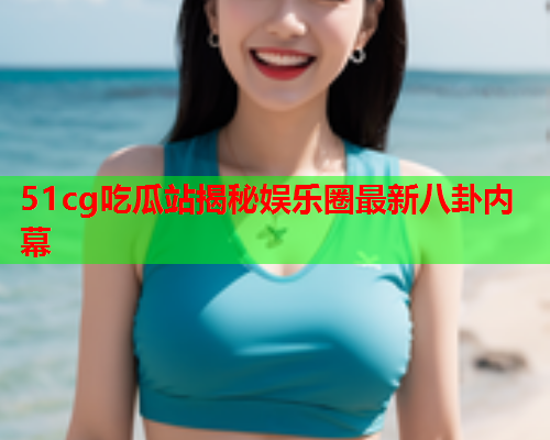 51cg吃瓜站揭秘娱乐圈最新八卦内幕