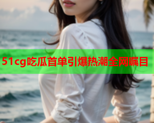 51cg吃瓜首单引爆热潮全网瞩目