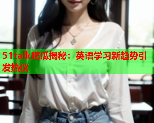 51talk吃瓜揭秘：英语学习新趋势引发热议