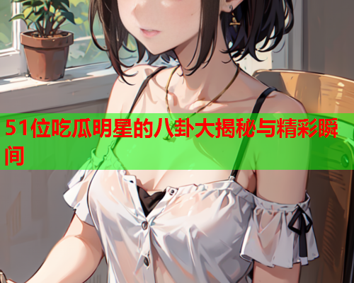 51位吃瓜明星的八卦大揭秘与精彩瞬间