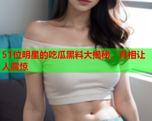 51位明星的吃瓜黑料大揭秘，真相让人震惊