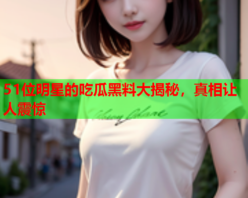 51位明星的吃瓜黑料大揭秘，真相让人震惊