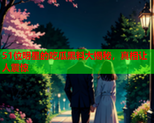 51位明星的吃瓜黑料大揭秘，真相让人震惊
