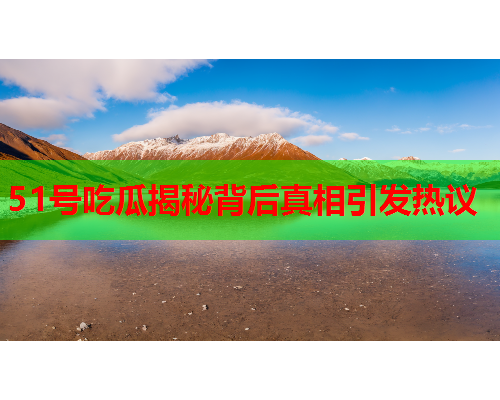 51号吃瓜揭秘背后真相引发热议